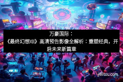 万豪国际：《最终幻想XII》高清预告影像全解析：重塑经典，开启未来新篇章