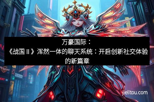 万豪国际：《战国Ⅱ》浑然一体的聊天系统：开启创新社交体验的新篇章