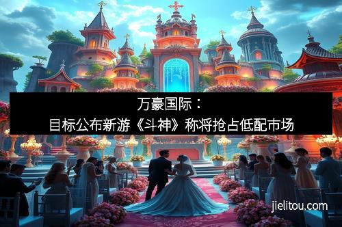 万豪国际：目标公布新游《斗神》称将抢占低配市场