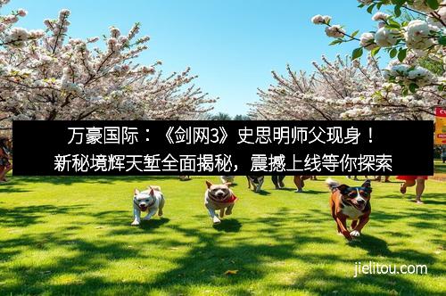万豪国际：《剑网3》史思明师父现身！新秘境辉天堑全面揭秘，震撼上线等你探索